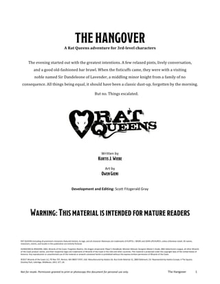 Not	for	resale.	Permission	granted	to	print	or	photocopy	this	document	for	personal	use	only.		 The	Hangover	 1	
	
THEHANGOVERA	Rat	Queens	adventure	for	3rd-level	characters	
	
The	evening	started	out	with	the	greatest	intentions.	A	few	relaxed	pints,	lively	conversation,		
and	a	good	old-fashioned	bar	brawl.	When	the	fisticuffs	came,	they	were	with	a	visiting		
noble	named	Sir	Dandeleone	of	Lavender,	a	middling	minor	knight	from	a	family	of	no		
consequence.	All	things	being	equal,	it	should	have	been	a	classic	dust-up,	forgotten	by	the	morning.		
	 But	no.	Things	escalated.	
	
Written	by	
KurtisJ.Wiebe
	
Art	by	
OwenGieni
	
Development	and	Editing:	Scott	Fitzgerald	Gray	
	
	
	
	
Warning:Thismaterialisintendedformaturereaders
	
	
	
	
	
RAT	QUEENS	(including	all	prominent	characters	featured	herein),	its	logo,	and	all	character	likenesses	are	trademarks	of	KURTIS	J.	WIEBE	and	JOHN	UPCHURCH,	unless	otherwise	noted.	All	names,	
characters,	events,	and	locales	in	this	publication	are	entirely	fictional.	
	
DUNGEONS	&	DRAGONS,	D&D,	Wizards	of	the	Coast,	Forgotten	Realms,	the	dragon	ampersand,	Player’s	Handbook,	Monster	Manual,	Dungeon	Master’s	Guide,	D&D	Adventurers	League,	all	other	Wizards	
of	the	Coast	product	names,	and	their	respective	logos	are	trademarks	of	Wizards	of	the	Coast	in	the	USA	and	other	countries.	This	material	is	protected	under	the	copyright	laws	of	the	United	States	of	
America.	Any	reproduction	or	unauthorized	use	of	the	material	or	artwork	contained	herein	is	prohibited	without	the	express	written	permission	of	Wizards	of	the	Coast.	
	
©2017	Wizards	of	the	Coast	LLC,	PO	Box	707,	Renton,	WA	98057-0707,	USA.	Manufactured	by	Hasbro	SA,	Rue	Emile-Boéchat	31,	2800	Delémont,	CH.	Represented	by	Hasbro	Europe,	4	The	Square,	
Stockley	Park,	Uxbridge,	Middlesex,	UB11	1ET,	UK.	
 