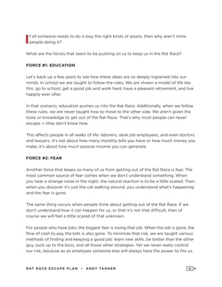 RAT RAC E ES CAPE PLAN • ANDY TANNER 10
If all someone needs to do is buy the right kinds of assets, then why aren’t more
people doing it?
What are the forces that seem to be pushing on us to keep us in the Rat Race?
FORCE #1: EDUCATION
Let’s back up a few years to see how these ideas are so deeply ingrained into our
minds. In school we are taught to follow the rules. We are shown a model of life like
this: go to school, get a good job and work hard, have a pleasant retirement, and live
happily ever after.
In that scenario, education pushes us into the Rat Race. Additionally, when we follow
these rules, we are never taught how to move to the other side. We aren’t given the
tools or knowledge to get out of the Rat Race. That’s why most people can never
escape — they don’t know how.
This affects people in all walks of life: laborers, desk job employees, and even doctors
and lawyers. It’s not about how many monthly bills you have or how much money you
make; it’s about how much passive income you can generate.
FORCE #2: FEAR
Another force that keeps so many of us from getting out of the Rat Race is fear. The
most common source of fear comes when we don’t understand something. When
you hear a strange noise in the night, the natural reaction is to be a little scared. Then,
when you discover it’s just the cat walking around, you understand what’s happening
and the fear is gone.
The same thing occurs when people think about getting out of the Rat Race. If we
don’t understand how it can happen for us, or that it’s not that difficult, then of
course we will feel a little scared of that unknown.
For people who have jobs, the biggest fear is losing that job. When the job is gone, the
flow of cash to pay the bills is also gone. To minimize that risk, we are taught various
methods of finding and keeping a good job: learn new skills, be better than the other
guy, suck up to the boss, and all those other strategies. Yet we never really control
our risk, because as an employee someone else will always have the power to fire us.
 