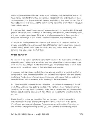 RAT RAC E ES CAPE PLAN • ANDY TANNER 11
Investors, on the other hand, see the situation differently. Since they have learned to
have money work for them, they have greater freedom of time and movement than
those who hold jobs. That’s why their biggest fear is losing that freedom. It’s a fear of
having to answer to a boss. And the fear of having no control of whether or not you’ll
have a job tomorrow.
To minimize their risk of losing money, investors also work on gaining skills: they seek
greater education about the things in which they want to invest, in how money works,
and how to make money even if the world is falling down around them. Investors
know that knowledge truly is power – the more they learn, the more they earn.
It’s important to ask yourself this question: Are you afraid of being an investor, or
are you afraid of being an employee? Both of these fears can be overcome through
understanding what it takes to be successful. But only one of these paths will
certainly help you escape the Rat Race.
FORCE #3: WORK
All success in life comes from hard work. Don’t be under the illusion that investing is
easy and doesn’t require any work from you. Yes, you will learn how to make money
work for you. But until you master those skills, you will probably need to work more
as you enter the path of investing than you do as an employee.
If you want to truly escape the Rat Race, but you are unwilling to put in the effort of
doing what it takes, then I recommend that you stop reading right now and go play
the lottery. The business of creating passive income will require that you put in the
time and effort. And in due time, it will reward you for that sacrifice.
As I speak to eager students around the world, I find that most are ready to do the
work. They just need help getting pointed in the right direction. Most are working
full-time jobs, so they figure out how to make time in the evenings and on weekends
to learn about creating passive cash flow. Those are typically the ones that taste the
success.
These three forces that we have identified are the most typical ones we face.
Individually, you may be naturally strong in one area, and weaker in the others.
It’s different for everyone, of course. But when you are able to identify the forces
that are most strongly working against you, that’s the first step in being able to
 