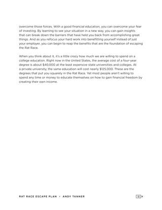 RAT RAC E ES CAPE PLAN • ANDY TANNER 12
overcome those forces. With a good financial education, you can overcome your fear
of investing. By learning to see your situation in a new way, you can gain insights
that can break down the barriers that have held you back from accomplishing great
things. And as you refocus your hard work into benefitting yourself instead of just
your employer, you can begin to reap the benefits that are the foundation of escaping
the Rat Race.
When you think about it, it’s a little crazy how much we are willing to spend on a
college education. Right now in the United States, the average cost of a four-year
degree is about $40,000 at the least expensive state universities and colleges. At
a private university, the same education will cost nearly $125,000. These are the
degrees that put you squarely in the Rat Race. Yet most people aren’t willing to
spend any time or money to educate themselves on how to gain financial freedom by
creating their own income.
 