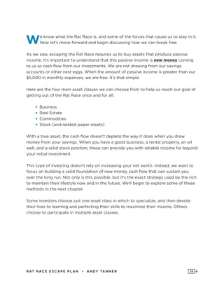 RAT RAC E ES CAPE PLAN • ANDY TANNER 14
We know what the Rat Race is, and some of the forces that cause us to stay in it.
Now let’s move forward and begin discussing how we can break free.
As we saw, escaping the Rat Race requires us to buy assets that produce passive
income. It’s important to understand that this passive income is new money coming
to us as cash flow from our investments. We are not drawing from our savings
accounts or other nest eggs. When the amount of passive income is greater than our
$5,000 in monthly expenses, we are free. It’s that simple.
Here are the four main asset classes we can choose from to help us reach our goal of
getting out of the Rat Race once and for all:
•	Business
•	Real Estate
•	Commodities
•	Stock (and related paper assets)
With a true asset, the cash flow doesn’t deplete the way it does when you draw
money from your savings. When you have a good business, a rental property, an oil
well, and a solid stock position, these can provide you with reliable income far beyond
your initial investment.
This type of investing doesn’t rely on increasing your net worth. Instead, we want to
focus on building a solid foundation of new money cash flow that can sustain you
over the long run. Not only is this possible, but it’s the exact strategy used by the rich
to maintain their lifestyle now and in the future. We’ll begin to explore some of these
methods in the next chapter.
Some investors choose just one asset class in which to specialize, and then devote
their lives to learning and perfecting their skills to maximize their income. Others
choose to participate in multiple asset classes.
 