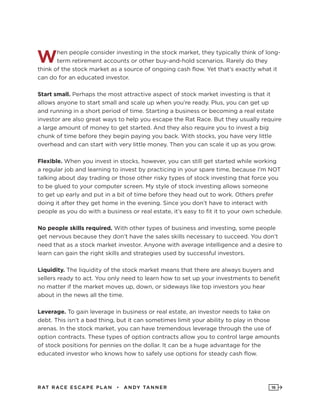 RAT RAC E ES CAPE PLAN • ANDY TANNER 16
When people consider investing in the stock market, they typically think of long-
term retirement accounts or other buy-and-hold scenarios. Rarely do they
think of the stock market as a source of ongoing cash flow. Yet that’s exactly what it
can do for an educated investor.
Start small. Perhaps the most attractive aspect of stock market investing is that it
allows anyone to start small and scale up when you’re ready. Plus, you can get up
and running in a short period of time. Starting a business or becoming a real estate
investor are also great ways to help you escape the Rat Race. But they usually require
a large amount of money to get started. And they also require you to invest a big
chunk of time before they begin paying you back. With stocks, you have very little
overhead and can start with very little money. Then you can scale it up as you grow.
Flexible. When you invest in stocks, however, you can still get started while working
a regular job and learning to invest by practicing in your spare time, because I’m NOT
talking about day trading or those other risky types of stock investing that force you
to be glued to your computer screen. My style of stock investing allows someone
to get up early and put in a bit of time before they head out to work. Others prefer
doing it after they get home in the evening. Since you don’t have to interact with
people as you do with a business or real estate, it’s easy to fit it to your own schedule.
No people skills required. With other types of business and investing, some people
get nervous because they don’t have the sales skills necessary to succeed. You don’t
need that as a stock market investor. Anyone with average intelligence and a desire to
learn can gain the right skills and strategies used by successful investors.
Liquidity. The liquidity of the stock market means that there are always buyers and
sellers ready to act. You only need to learn how to set up your investments to benefit
no matter if the market moves up, down, or sideways like top investors you hear
about in the news all the time.
Leverage. To gain leverage in business or real estate, an investor needs to take on
debt. This isn’t a bad thing, but it can sometimes limit your ability to play in those
arenas. In the stock market, you can have tremendous leverage through the use of
option contracts. These types of option contracts allow you to control large amounts
of stock positions for pennies on the dollar. It can be a huge advantage for the
educated investor who knows how to safely use options for steady cash flow.
 
