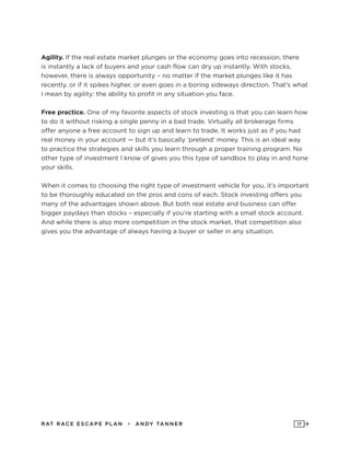RAT RAC E ES CAPE PLAN • ANDY TANNER 17
Agility. If the real estate market plunges or the economy goes into recession, there
is instantly a lack of buyers and your cash flow can dry up instantly. With stocks,
however, there is always opportunity – no matter if the market plunges like it has
recently, or if it spikes higher, or even goes in a boring sideways direction. That’s what
I mean by agility: the ability to profit in any situation you face.
Free practice. One of my favorite aspects of stock investing is that you can learn how
to do it without risking a single penny in a bad trade. Virtually all brokerage firms
offer anyone a free account to sign up and learn to trade. It works just as if you had
real money in your account — but it’s basically ‘pretend’ money. This is an ideal way
to practice the strategies and skills you learn through a proper training program. No
other type of investment I know of gives you this type of sandbox to play in and hone
your skills.
When it comes to choosing the right type of investment vehicle for you, it’s important
to be thoroughly educated on the pros and cons of each. Stock investing offers you
many of the advantages shown above. But both real estate and business can offer
bigger paydays than stocks – especially if you’re starting with a small stock account.
And while there is also more competition in the stock market, that competition also
gives you the advantage of always having a buyer or seller in any situation.
 