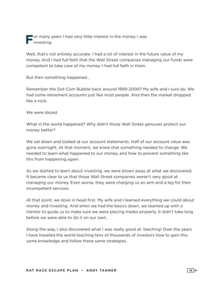 RAT RAC E ES CAPE PLAN • ANDY TANNER 19
For many years I had very little interest in the money I was
investing.
Well, that’s not entirely accurate. I had a lot of interest in the future value of my
money. And I had full faith that the Wall Street companies managing our funds were
competent to take care of my money. I had full faith in them.
But then something happened…
Remember the Dot-Com Bubble back around 1999-2000? My wife and I sure do. We
had some retirement accounts just like most people. And then the market dropped
like a rock.
We were dazed.
What in the world happened? Why didn’t those Wall Street geniuses protect our
money better?
We sat down and looked at our account statements. Half of our account value was
gone overnight. At that moment, we knew that something needed to change. We
needed to learn what happened to our money, and how to prevent something like
this from happening again.
As we started to learn about investing, we were blown away at what we discovered.
It became clear to us that those Wall Street companies weren’t very good at
managing our money. Even worse, they were charging us an arm and a leg for their
incompetent services.
At that point, we dove in head first. My wife and I learned everything we could about
money and investing. And when we had the basics down, we teamed up with a
mentor to guide us to make sure we were placing trades properly. It didn’t take long
before we were able to do it on our own.
Along the way, I also discovered what I was really good at: teaching! Over the years
I have traveled the world teaching tens of thousands of investors how to gain this
same knowledge and follow these same strategies.
 