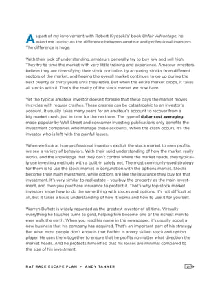 RAT RAC E ES CAPE PLAN • ANDY TANNER 21
As part of my involvement with Robert Kiyosaki’s’ book Unfair Advantage, he
asked me to discuss the difference between amateur and professional investors.
The difference is huge.
With their lack of understanding, amateurs generally try to buy low and sell high.
They try to time the market with very little training and experience. Amateur investors
believe they are diversifying their stock portfolios by acquiring stocks from different
sectors of the market, and hoping the overall market continues to go up during the
next twenty or thirty years until they retire. But when the entire market drops, it takes
all stocks with it. That’s the reality of the stock market we now have.
Yet the typical amateur investor doesn’t foresee that these days the market moves
in cycles with regular crashes. These crashes can be catastrophic to an investor’s
account. It usually takes many years for an amateur’s account to recover from a
big market crash, just in time for the next one. The type of dollar cost averaging
made popular by Wall Street and consumer investing publications only benefits the
investment companies who manage these accounts. When the crash occurs, it’s the
investor who is left with the painful losses.
When we look at how professional investors exploit the stock market to earn profits,
we see a variety of behaviors. With their solid understanding of how the market really
works, and the knowledge that they can’t control where the market heads, they typical-
ly use investing methods with a built-in safety net. The most commonly-used strategy
for them is to use the stock market in conjunction with the options market. Stocks
become their main investment, while options are like the insurance they buy for that
investment. It’s very similar to real estate – you buy the property as the main invest-
ment, and then you purchase insurance to protect it. That’s why top stock market
investors know how to do the same thing with stocks and options. It’s not difficult at
all, but it takes a basic understanding of how it works and how to use it for yourself.
Warren Buffett is widely regarded as the greatest investor of all time. Virtually
everything he touches turns to gold, helping him become one of the richest men to
ever walk the earth. When you read his name in the newspaper, it’s usually about a
new business that his company has acquired. That’s an important part of his strategy.
But what most people don’t know is that Buffett is a very skilled stock and option
player. He uses them together to ensure that he profits no matter what direction the
market heads. And he protects himself so that his losses are minimal compared to
the size of his investment.
 