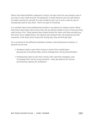 RAT RAC E ES CAPE PLAN • ANDY TANNER 22
What I love about Buffett’s approach is that it can also work for any investor, even if
you have a very small account. His approach is smart because you can sell options
to create income for yourself. It’s very simple to set it up in such a way for you to
actually get paid to buy stock. That’s my type of investing!
In a nutshell, here’s how professional investors use options to create income: When
they find a stock they want to buy, they set up options trades to lock in the price they
want to buy it for. These options also create income for them until they actually buy
the stock. As an added bonus, the options also protect their risk exposure just like
insurance. If the stock price moves the wrong way, they will still get paid.
As a summary to the difference between amateur and professional investors, in
general we can see:
•	Amateurs seek to earn their money in stocks from capital gains
(buying low and selling high), and to manage their risk by diversification.
•	Professionals seek to earn their money with cash-flow strategies, and
to manage their risk by using contracts – they sell options for income
and they buy options for protection.
 
