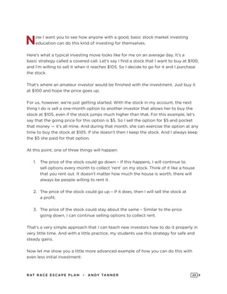 RAT RAC E ES CAPE PLAN • ANDY TANNER 24
Now I want you to see how anyone with a good, basic stock market investing
education can do this kind of investing for themselves.
Here’s what a typical investing move looks like for me on an average day. It’s a
basic strategy called a covered call. Let’s say I find a stock that I want to buy at $100,
and I’m willing to sell it when it reaches $105. So I decide to go for it and I purchase
the stock.
That’s where an amateur investor would be finished with the investment. Just buy it
at $100 and hope the price goes up.
For us, however, we’re just getting started. With the stock in my account, the next
thing I do is sell a one-month option to another investor that allows her to buy the
stock at $105, even if the stock jumps much higher than that. For this example, let’s
say that the going price for this option is $5. So I sell the option for $5 and pocket
that money — it’s all mine. And during that month, she can exercise the option at any
time to buy the stock at $105. If she doesn’t then I keep the stock. And I always keep
the $5 she paid for that option.
At this point, one of three things will happen:
1.	 The price of the stock could go down – If this happens, I will continue to
sell options every month to collect ‘rent’ on my stock. Think of it like a house
that you rent out. It doesn’t matter how much the house is worth, there will
always be people willing to rent it.
2.	 The price of the stock could go up – If it does, then I will sell the stock at
a profit.
3.	 The price of the stock could stay about the same – Similar to the price
going down, I can continue selling options to collect rent.
That’s a very simple approach that I can teach new investors how to do it properly in
very little time. And with a little practice, my students use this strategy for safe and
steady gains.
Now let me show you a little more advanced example of how you can do this with
even less initial investment:
 
