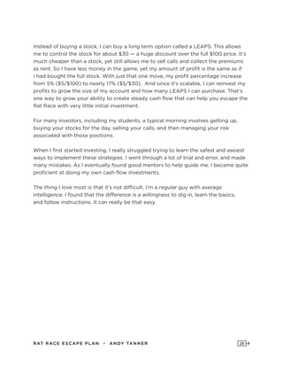 RAT RAC E ES CAPE PLAN • ANDY TANNER 25
Instead of buying a stock, I can buy a long term option called a LEAPS. This allows
me to control the stock for about $30 — a huge discount over the full $100 price. It’s
much cheaper than a stock, yet still allows me to sell calls and collect the premiums
as rent. So I have less money in the game, yet my amount of profit is the same as if
I had bought the full stock. With just that one move, my profit percentage increase
from 5% ($5/$100) to nearly 17% ($5/$30). And since it’s scalable, I can reinvest my
profits to grow the size of my account and how many LEAPS I can purchase. That’s
one way to grow your ability to create steady cash flow that can help you escape the
Rat Race with very little initial investment.
For many investors, including my students, a typical morning involves getting up,
buying your stocks for the day, selling your calls, and then managing your risk
associated with those positions.
When I first started investing, I really struggled trying to learn the safest and easiest
ways to implement these strategies. I went through a lot of trial and error, and made
many mistakes. As I eventually found good mentors to help guide me, I became quite
proficient at doing my own cash flow investments.
The thing I love most is that it’s not difficult. I’m a regular guy with average
intelligence. I found that the difference is a willingness to dig in, learn the basics,
and follow instructions. It can really be that easy.
 