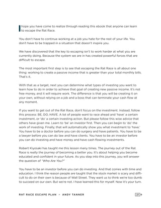 RAT RAC E ES CAPE PLAN • ANDY TANNER 27
Ihope you have come to realize through reading this ebook that anyone can learn
to escape the Rat Race.
You don’t have to continue working at a job you hate for the rest of your life. You
don’t have to be trapped in a situation that doesn’t inspire you.
We have discovered that the key to escaping isn’t to work harder at what you are
currently doing. Because the system we are in has created powerful forces that are
difficult to escape.
The most important first step is to see that escaping the Rat Race is all about one
thing: working to create a passive income that is greater than your total monthly bills.
That’s it.
With that as a target, next you can determine what types of investing you want to
learn how to do in order to achieve that goal of creating new passive income. It’s not
free money, and it will require work. The difference is that you will be creating it on
your own, without relying on a job and a boss that can terminate your cash flow at
any moment.
If you want to get out of the Rat Race, don’t focus on the investment. Instead, follow
this process: BE, DO, HAVE. A lot of people want to race ahead and ‘have’ a certain
investment, or ‘do’ a certain investing action. But please follow this wise advice that
others have given me. Learn to ‘be’ an investor first. Then you can begin to ‘do’ the
work of investing. Finally, that will automatically show you what investment to ‘have.’
You have to be a doctor before you can do surgery and have patients. You have to be
a lawyer before you can do law and have clients. You have to be an investor before
you can do investing and have money and have cash flowing investments.
Robert Kiyosaki has taught me this lesson many times. The journey out of the Rat
Race is really the journey of becoming a better you. It’s about helping you become
educated and confident in your future. As you step into this journey, you will answer
the question of “Who Are You?”
You have to be an investor before you can do investing. And that comes with time and
education. I think the reason people are taught that the stock market is scary and diffi-
cult to do on their own is because of Wall Street. They want us to think we’re too dumb
to succeed on our own. But we’re not. I have learned this for myself. Now it’s your turn.
 