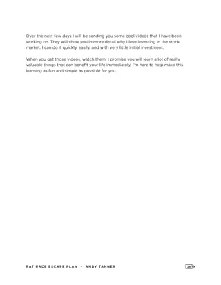 RAT RAC E ES CAPE PLAN • ANDY TANNER 28
Over the next few days I will be sending you some cool videos that I have been
working on. They will show you in more detail why I love investing in the stock
market. I can do it quickly, easily, and with very little initial investment.
When you get those videos, watch them! I promise you will learn a lot of really
valuable things that can benefit your life immediately. I’m here to help make this
learning as fun and simple as possible for you.
 