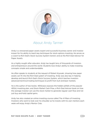 RAT RAC E ES CAPE PLAN • ANDY TANNER 3
About Andy Tanner
Andy is a renowned paper assets expert and successful business owner and investor
known for his ability to teach key techniques for stock options investing. He serves as
a coach to Rich Dad’s Stock Success System trainers and as the Rich Dad Advisor for
Paper Assets.
As a highly sought after educator, Andy has taught tens of thousands of investors
and entrepreneurs around the world. Students love Andy’s ability to make investing
concepts simple and understandable.
He often speaks to students at the request of Robert Kiyosaki, showing how paper
assets can fit into the Rich Dad system of investing. Andy was also key in helping
develop and launch Rich Dad’s Stock Success System, which teaches investors
advanced technical trading techniques to profit from bull and bear markets.
He is the author of two books: 401(k)aos exposes the hidden pitfalls of the popular
401(k) investing plan, and Stock Market Cash Flow, a Rich Dad Advisor book on how
the average investor can use the stock market to generate regular cash flow and not
just buy and hold capital gains.
Andy has also created an online investing course called The 4 Pillars of Investing.
Investors who want to look over his shoulder as he invests with his own mentors each
week will enjoy Andy’s Mentor Club.
 