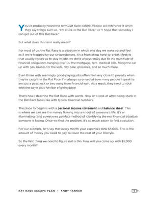 RAT RAC E ES CAPE PLAN • ANDY TANNER 5
You’ve probably heard the term Rat Race before. People will reference it when
they say things such as, “I’m stuck in the Rat Race,” or “I hope that someday I
can get out of this Rat Race.”
But what does this term really mean?
For most of us, the Rat Race is a situation in which one day we wake up and feel
as if we’re trapped by our circumstances. It’s a frustrating, hard-to-break lifestyle
that usually forces us to stay in jobs we don’t always enjoy due to the multitude of
financial obligations hanging over us: the mortgage, rent, medical bills, filling the car
up with gas, braces for the kids, day care, groceries, and so much more.
Even those with seemingly good-paying jobs often feel very close to poverty when
they’re caught in the Rat Race. I’m always surprised at how many people I speak to
are just a paycheck or two away from financial ruin. As a result, they tend to stick
with the same jobs for fear of being poor.
That’s how I describe the Rat Race with words. Now let’s look at what being stuck in
the Rat Race looks like with typical financial numbers.
The place to begin is with a personal income statement and balance sheet. This
is where we can see the money flowing into and out of someone’s life. It’s an
illuminating (and sometimes painful) method of identifying the real financial situation
someone is facing. Once we find the problem, it’s so much easier to find a solution.
For our example, let’s say that every month your expenses total $5,000. This is the
amount of money you need to pay to cover the cost of your lifestyle.
So the first thing we need to figure out is this: how will you come up with $5,000
every month?
 