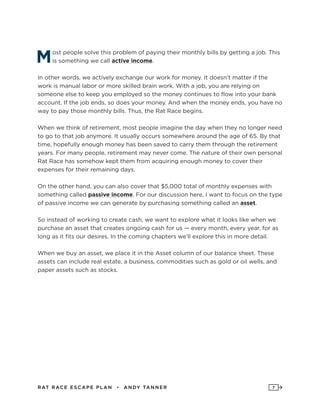 RAT RAC E ES CAPE PLAN • ANDY TANNER 7
Most people solve this problem of paying their monthly bills by getting a job. This
is something we call active income.
In other words, we actively exchange our work for money. It doesn’t matter if the
work is manual labor or more skilled brain work. With a job, you are relying on
someone else to keep you employed so the money continues to flow into your bank
account. If the job ends, so does your money. And when the money ends, you have no
way to pay those monthly bills. Thus, the Rat Race begins.
When we think of retirement, most people imagine the day when they no longer need
to go to that job anymore. It usually occurs somewhere around the age of 65. By that
time, hopefully enough money has been saved to carry them through the retirement
years. For many people, retirement may never come. The nature of their own personal
Rat Race has somehow kept them from acquiring enough money to cover their
expenses for their remaining days.
On the other hand, you can also cover that $5,000 total of monthly expenses with
something called passive income. For our discussion here, I want to focus on the type
of passive income we can generate by purchasing something called an asset.
So instead of working to create cash, we want to explore what it looks like when we
purchase an asset that creates ongoing cash for us — every month, every year, for as
long as it fits our desires. In the coming chapters we’ll explore this in more detail.
When we buy an asset, we place it in the Asset column of our balance sheet. These
assets can include real estate, a business, commodities such as gold or oil wells, and
paper assets such as stocks.
 
