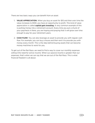RAT RAC E ES CAPE PLAN • ANDY TANNER 8
There are two basic ways you can benefit from an asset:
1.	 VALUE APPRECIATION. When you buy an asset for $10 and then over time the
value increases to $100, you have an opportunity to profit. This kind of value
appreciation is called capital gain investing. A very common example of this
is putting money into a retirement account. Every time you put a chunk of
your paycheck in there, you are hoping and praying that it will grow over time
enough to pay for your retirement years.
2.	 CASH FLOW. You can also leverage an asset to provide you with regular cash
flow. For example, you can buy a house and then rent it to provide you with
money every month. This is the idea behind buying assets that can become
money machines to work for you.
To get out of the Rat Race, we need to find a way to cover our monthly expenses
without the need for active income. When our passive income is greater than our
expenses, that’s when we can say that we are out of the Rat Race. This is what
financial freedom is all about.
 