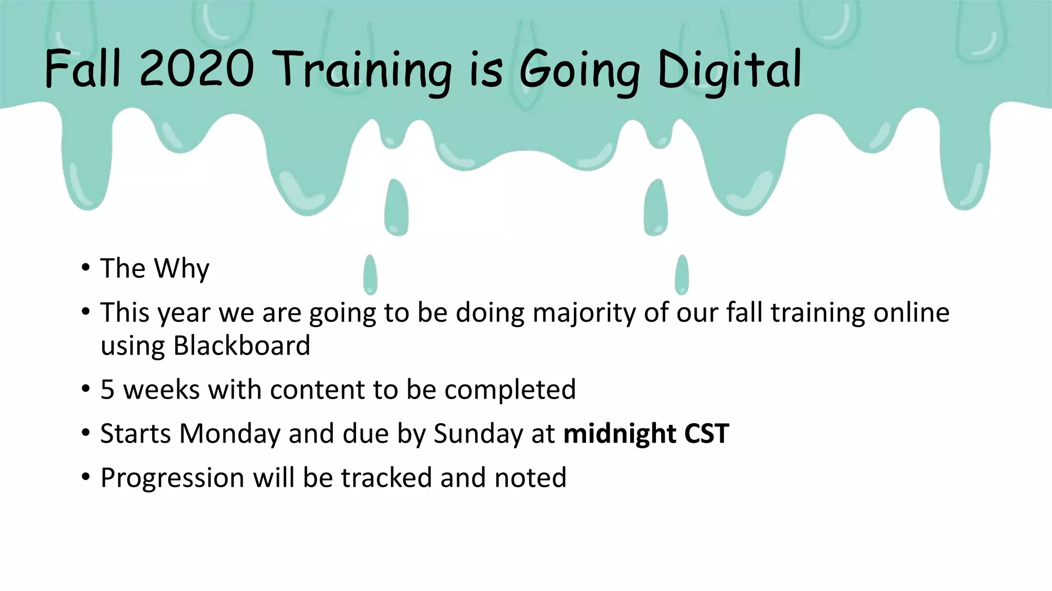 Fall 2020 Training is Going Digital
• The Why
• This year we are going to be doing majority of our fall training online
using Blackboard
• 5 weeks with content to be completed
• Starts Monday and due by Sunday at midnight CST
• Progression will be tracked and noted
 