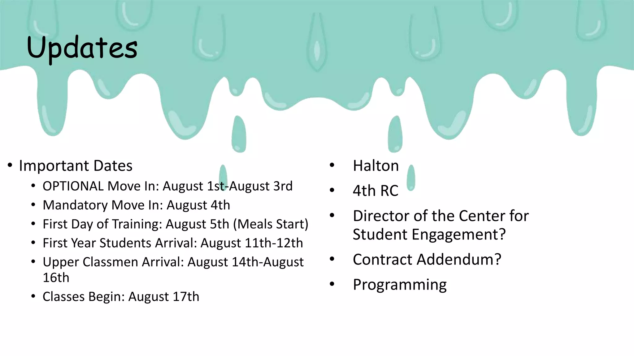 Updates
• Important Dates
• OPTIONAL Move In: August 1st-August 3rd
• Mandatory Move In: August 4th
• First Day of Training: August 5th (Meals Start)
• First Year Students Arrival: August 11th-12th
• Upper Classmen Arrival: August 14th-August
16th
• Classes Begin: August 17th
• Halton
• 4th RC
• Director of the Center for
Student Engagement?
• Contract Addendum?
• Programming
 