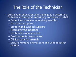 The Role of the Technician
• Utilize your education and training as a Veterinary
  Technician to support veterinary and research staff:
   – Collect and process laboratory samples
   – Anesthesia support
   – Surgery and surgical support
   – Regulatory Compliance
   – Husbandry management
   – Environmental enrichment
   – Clinical care for animals
   – Ensure humane animal care and valid research
     results
 