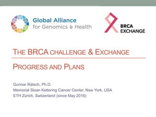 PROGRESS AND PLANS
Gunnar Rätsch, Ph.D.
Memorial Sloan Kettering Cancer Center, New York, USA
ETH Zürich, Switzerland (since May 2016)
THE BRCA CHALLENGE & EXCHANGE
 
