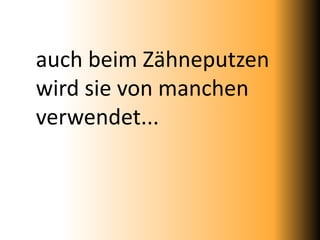 auch beim Zähneputzen
wird sie von manchen
verwendet...
 