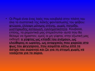 • Οι Ρομά είναι ένας λαός που κουβαλά στην πλάτη του
  όλα τα συστατικά της λαϊκής φαντασίωσης του φόβου:
  φτώχεια, έλλειψη μόνιμης στέγης, χωρίς πατρίδα,
  μυστηριώδης καταγωγή, εγκληματικότητα. Κουβαλά,
  επίσης, τα ρομαντικά μας στερεότυπα- αυτό που θα
  θέλαμε να ήμασταν, εμείς οι μη γύφτοι, στην εξωτική μας
  εκδοχή: ο γύφτος ως «παιδί του ανέμου», ως
  ελεύθερος κι ωραίος, ως αναρχικός που χορεύει στο
  φως του φεγγαριού, που κοιμάται κάτω από τα
  άστρα του ουρανού και ζει για τη στιγμή χωρίς να
  νοιάζεται για το αύριο.
 