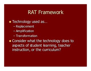 RAT Framework
  Technology

used as…

–  Replacement
–  Amplification
–  Transformation
  Consider

what the technology does to
aspects of student learning, teacher
instruction, or the curriculum?

 