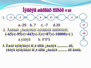 Ìýäëýã øàëãàõ ñîðèë 4 ìèí
1.   -2   ·   5   =     ·   8   +   47   =    ·   -5




                                                        :
          a.-29 b. 7 c. -7 d.29                              15

2. Äàðààõ ¿ðæâýðèéí òýìäãèéã òîäîðõîéëî.
 (-65)·(-95)·(+443)·(-1)·(+87)·(-10000)=( )                  -18




                                                         =
          a.ýåðýã     b. ñºðºã
3. Èæèë òýìäýãòýé õî¸ð òîîíû ¿ðæâýð ............ òîî,
   ýñðýã òýìäýãòýé õî¸ð òîîíû ¿ðæâýð .......... òîî ãàðíà.
 