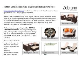 Rattan Garden Furniture at Zebrano Rattan Furniture
www.rattanfurnitureuk.co.uk are the home of Zebrano Rattan Furniture. Great
quality Rattan and wicker garden furniture.
Rattan garden furniture is the latest rage in outdoor garden furniture, made
from an all-weather synthetic resin, rattan garden furniture is weatherproof,
virtually maintenance free and can be used outside all year round. All of our
rattan garden furniture is premium quality, enabling you to enjoy your
outdoor living areas in style and comfort.
We have a great range of top quality RATTAN
GARDEN FURNITURE including rattan garden
sofas, rattan garden loungers and rattan dining
sets all at fantastic prices which include FREE
DELIVERY and on some items INTEREST FREE
CREDIT!
We also offer a fantastic
range of rattan garden
cube sets, which are
incredibly popular for
their
stunning
contemporary design,
and ease of storage.
 