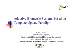 Adaptive Biometric Systems based on
Template Update Paradigm

                          Ajita Rattani
                    University of Cagliari,
     Department of Electrical and Electronic Engineering,
                  ajita.rattani@ diee.unica.it
   Supervisors: Prof. Fabio Roli and Dr. Gian Luca Marcialis

                         P R A G
 