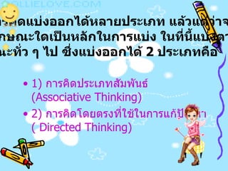 1)  การคิดประเภทสัมพันธ์   (Associative Thinking)  2)  การคิดโดยตรงที่ใช้ในการแก้ปัญหา   ( Directed Thinking)  การคิดแบ่งออกได้หลายประเภท แล้วแต่ว่าจะยึด คุณลักษณะใดเป็นหลักในการแบ่ง ในที่นี้แบ่งตาม ลักษณะทั่ว ๆ ไป ซึ่งแบ่งออกได้  2  ประเภทคือ   