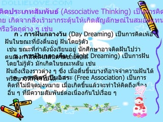 1.   การคิดประเภทสัมพันธ์   (Associative Thinking)  เป็นการคิดที่ไม่ มีจุดมุ่งหมาย เกิดจากสิ่งเร้ามากระตุ้นให้เกิดสัญลักษณ์ในสมองแทน เหตุการณ์หรือวัตถุต่าง ๆ เช่น   ก  .  การฝันกลางวัน   (Day Dreaming)  เป็นการคิดเพ้อฝันในขณะที่ยังตื่นอยู่ ฝันโดยรู้ตัว เช่น ขณะที่กำลังนั่งเรียนอยู่ นักศึกษาอาจคิดฝันไปว่าตนเองกำลังเดินเล่นตามชายหาด   ข  .  การฝันกลางคืน   ( Night Dreaming)  เป็นการฝันโดยไม่รู้ตัว มักเกิดในขณะหลับ เช่น  ฝันถึงเรื่องราวต่าง ๆ ซึ่ง   เมื่อตื่นขึ้นบางทีอาจจำความฝันได้หรือบางทีก็จำไม่ได้   ค  .  การคิดที่เป็นอิสระ   (Free Association)  เป็นการคิดที่ไม่มีจุดมุ่งหมาย เมื่อเกิดขึ้นแล้วจะทำให้คิดถึงเรื่องอื่น ๆ ที่มีความสัมพันธ์ต่อเนื่องกันไปเรื่อย ๆ   