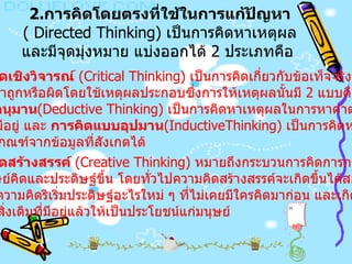 2. การคิดโดยตรงที่ใช้ในการแก้ปัญหา   ( Directed Thinking)  เป็นการคิดหาเหตุผลและมีจุดมุ่งหมาย แบ่งออกได้  2  ประเภทคือ  ก  .  การคิดเชิงวิจารณ์   (Critical Thinking)  เป็นการคิดเกี่ยวกับข้อเท็จจริงหรือสถาน การณ์ต่าง ๆ ว่าถูกหรือผิดโดยใช้เหตุผลประกอบซึ่งการให้เหตุผลนั้นมี  2  แบบคือ การคิดแบบอนุมาน (Deductive Thinking)  เป็นการคิดหาเหตุผลในการหาคำตอบจาก หลักเกณฑ์ที่มีอยู่ และ  การคิดแบบอุปมาน (InductiveThinking)  เป็นการคิดหาเหตุผลใน การสรุปหลักเกณฑ์จากข้อมูลที่สังเกตได้   ข .  การคิดสร้างสรรค์   (Creative Thinking)  หมายถึงกระบวนการคิดการกระทำผลงาน ใหม่ๆ ที่มนุษย์คิดและประดิษฐ์ขึ้น โดยทั่วไปความคิดสร้างสรรค์จะเกิดขึ้นได้สองลักษณะ คือ เกิดจากความคิดริเริ่มประดิษฐ์อะไรใหม่ ๆ ที่ไม่เคยมีใครคิดมาก่อน และเกิดจากการ คิดดัดแปลงสิ่งเดิมที่มีอยู่แล้วให้เป็นประโยชน์แก่มนุษย์   