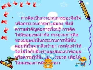 การคิดเป็นกระบวนการของจิตใจหรือกระบวนการทางสมอง ซึ่งมีความสำคัญต่อการเรียนรู้ การคิดไม่มีขอบเขตจำกัด กระบวนการคิดของมนุษย์เป็นกระบวนการที่มีขั้นตอนที่เริ่มจากสิ่งเร้ามา กระตุ้นทำให้จิตใส่ใจกับสิ่งเร้าและสมองนำข้อมูลหรือความรู้ที่มีอยู่มาประมวล เพื่อให้ได้ผลของการคิดออกมา   