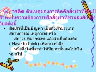 เหตุของการคิด  ต้นเหตุของการคิดคือสิ่งเร้าที่เป็นปัญหา  หรือสิ่งเร้าที่เป็นความต้องการหรือสิ่งเร้าที่ชวนสงสัย ซึ่งมี รายละเอียดดังนี้   สิ่งเร้าที่เป็นปัญหา  เป็นสิ่งเร้าประเภทสถานการณ์ เหตุการณ์ หรือ สภาวะ ที่มากระทบแล้วจำเป็นต้องคิด  (  Have to think)  เพื่อกระทำสิ่ง หนึ่งสิ่งใดที่จะทำให้ปัญหานั้นลดไปหรือหมดไป   