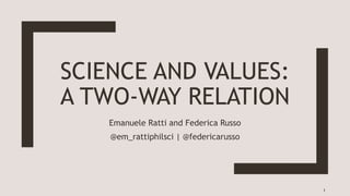 SCIENCE AND VALUES:
A TWO-WAY RELATION
Emanuele Ratti and Federica Russo
@em_rattiphilsci | @federicarusso
1
 