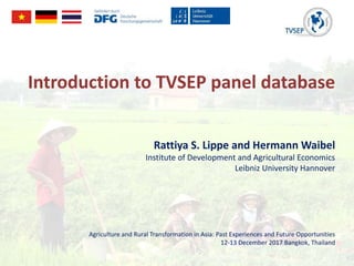 Introduction to TVSEP panel database
Rattiya S. Lippe and Hermann Waibel
Institute of Development and Agricultural Economics
Leibniz University Hannover
Agriculture and Rural Transformation in Asia: Past Experiences and Future Opportunities
12-13 December 2017 Bangkok, Thailand
 