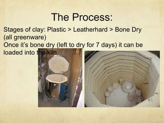 The Process: 
Stages of clay: Plastic > Leatherhard > Bone Dry 
(all greenware) 
Once it’s bone dry (left to dry for 7 days) it can be 
loaded into the kiln 
 