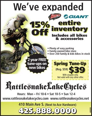 Spring isexpanded
      We’ve here
  is here It’s time to get
                        ge
  is here of easy parking
      • Plenty
y’s time to250 family & kids b
 5%
           15% a bike store
      • Family-ownedbike!
 ’s time to get a bike!
              get
      • OverOff  entire
                 entire
                                                          entire
                                                        inventory
                                                    We’ve expanded
                                                    We’ve expanded bikes
  5%           inventory
               inventory
                                                        Includes all
                                                    • Plenty of easy parking
                                                    • Plenty of easy parking
                                                           & accessories
 Off Includes all bikes
                                                    • Family-owned bike store
                                                    • Family-owned bike store

 Off Includes all bikes                             • Over 250 family & kids bikes in stock
                                                    • Over 250 family & kids bikes in stock

       & accessories
       & accessories                              SpringofTune-Up
                                                  Spring Tune-Up
                                                  • Plenty easy parking
                                                  • Family-owned bike store              $39
                                                                                         $39
                                                   •Withother offer. Expiresvalid with any kids bikes in stock
                                                    With coupon only. Not valid with any
                                                      Overoffer. Expires5/31/11 &
    2 year FREE                                          other 250 family
                                                          coupon only. Not
     2 year FREE                                                              5/31/11            (Reg. $59)
                                                                                                  (Reg. $59)
    tune-ups on
    tune-ups on
     new bikes
     new bikes                  2 year FREE
                                tune-ups on                Spring Tune-Up
  at 10-5 • Sun 12-4
  at 10-5 • Sun 12-4
                                 new bikes
  es.com www.rattlesnakecycles.net
                                                                                $39
                                               410 Main (Reg.S. (Next to Ace Hardware)
                                                         Ave $59)
                                               410 Main Ave S. (Next to Ace Hardware)
                                                                      With coupon only.
  es.com www.rattlesnakecycles.net                              Not valid with any other offer.

                                                                      SNO
                         SNO
                          SNO                                   5-12-11
                                                            5-12-11
                                      rattlesnake cycles 051211                      x
  ttlesnake cycles 051211
   tlesnake cycles 051211         x
                                  x                    x
                                                       x
                                                                             SNO
     Hours: Mon – Fri Mon –rattlesnake cycles 051211 12-4
              Hours: 10-6 • Fri 10-6 • • Sun 12-4Sun
                             Sat 10-5 Sat 10-5 •                                             x
     www.rattlesnakelakecycles.com www.rattlesnakecycles.net
              www.rattlesnakelakecycles.com michelle
                 michelle
                 michelle             SNO   www.rattlesnakecycle
                     410 Main Ave S. (Next to Ace Hardware)
                      rattlesnake cycles 051211    x                                                             x
                                                                                                             489259




                                                                   michelle
                        SNO                                         5-12-11 SNO
                                                                   SNO
  cycles.net
  ake cycles 051211                   x rattlesnakerattlesnake cycles 051211x
                                                    cycles 051211
                                                             x                                              x
 