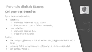 Forensic digital: Étapes
Deux types de données:
● Volatiles
○ données mémoire RAM, SWAP,
○ Processus en cours, fichiers ouverts, ...
● non-volatiles
○ données disque dur,
○ support amovibles
Outils:
● FTK Imager: génère un fichier .001 et .txt, 2 types de hash: MD5,
SHA1
● ipconfig /all > infosreseau.txt, ifconfig -a > infosreseau.txt
● DD, dcfldd, Volatily
Collecte des données
 