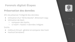 Forensic digital: Étapes
Afin de préserver l’intégrité des données:
● Utilisation d’un “Write blocker”, Bitstream copy
● Utilisation de Hash
○ comparer des hashs,
○ si hash1 = hash2 => données intègres
Outils:
● md5sum (linux) : générer et comparer des hash
● Hashcal (windows)
Préservation des données
 