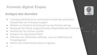 Forensic digital: Étapes
● L’analyse commence en rechercher la table des partitions
disponibles sur le disque suspect
● Générer un timeline et se basant sur les fichiers de log
● Restaurer les fichier supprimé et/ou disponibles dans la Corbeille
● Rechercher les fichiers cachés
● Analyser les signatures/Hash
● Effectuer les recherches relatives aux cas spécifique de
l’investigation
● Vérifier les informations dans le registre,
● ...
Analyse des données
 