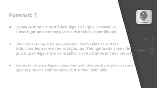 Forensic ?
● L’analyse forensic ou médico-légale désigne l’examen et
l’investigation du crime par des méthodes scientifiques.
● Pour s'assurer que les preuves sont recevables devant les
tribunaux, les examinateurs légaux ont l’obligation de suivre des
procédures légaux lors de la collecte et du traitement des preuves.
● les examinateurs légaux documentent chaque étape pour assurer
que les preuves sont traitées de manière inviolable.
 