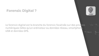 Forensic Digital ?
Le forensic digital est la branche du forensic focalisée sur des preuves
numériques telles qu'un ordinateur ou données réseau, smartphone,
USB et données GPS.
 