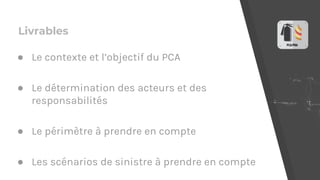 Livrables
● Le contexte et l’objectif du PCA
● Le détermination des acteurs et des
responsabilités
● Le périmètre à prendre en compte
● Les scénarios de sinistre à prendre en compte
 