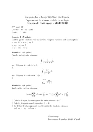 Universit´e Larbi ben M’hidi Oum EL Bouaghi
D´epartement de sciences et de la technologie
Examen de Rattrapage : MATHS 040
2i`eme
ann´ee ST
La date : 17 − 06 − 2013
Dur´ee : 1h
: 30m
Exercice 1 :(7 points)
Montrer que les fonctions avec une variable complexe suivantes sont holomorphes :
a) z →
sin z sur C
b) z → chz sur C
c) z →
2z2
− 3z + i sur C
.
Exercice 2 : (7 points)
Calculer les int´egrales suivantes :
1)
γ
z
z2 − 6z + 8
dz
o`u γ d´esignant le cercle | z |= 3.
2)
γ
zez
(z − 1
2
)2
dz
o`u γ d´esignant le cercle unit´e | z |= 1.
3)
+∞
−∞
dx
x4 + 1
.
Exercice 3 : (6 points)
Soit les s´eries enti`eres suivantes :
S(z) =
+∞
n=0
(
√
3 + i)n zn
n!
et T(z) =
+∞
n=0
(
√
3 − i)n zn
n!
1) Calculer le rayon de convergence des s´eries enti`eres S et T.
2) Calculer la somme des s´eries enti`eres S et T.
3) En d´eduire le d´eveloppement en s´erie enti`ere les fonctions suivantes
e
√
3z
cos z et e
√
3z
sin z.
Bon courage
Responsable de module Djeddi K amel.
 