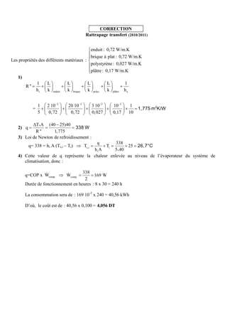 CORRECTION
                                                 Rattrapage transfert (2010/2011)


                                                       enduit : 0,72 W/m.K
                                                       brique à plat : 0,72 W/m.K
Les propriétés des différents matériaux :
                                                       polystyrène : 0,027 W/m.K
                                                       plâtre : 0,17 W/m.K
   1)
                 1    L            L              L              L            1
        R"
                 hi   k   enduit   k   brique     k     polys.   k   plâtre   he


                 1    2 10 2        20 10 2            3 10 2        10 2           1
             =
                 5     0, 72         0, 72             0, 027        0,17          10

            TxA (40 25)40
   2) q
           R"       1, 775
   3) Loi de Newton de refroidissement :
                                       q         338
          q= 338 = hi A (Ts,i – Ti)         Ti  Ts,i  25
                                      hiA       5x 40
   4) Cette valeur de q représente la chaleur enlevée au niveau de l’évaporateur du système de
      climatisation, donc :

                                     338
        q=COP x Wcomp.             Wcomp.  169 W
                                      2
        Durée de fonctionnement en heures : 8 x 30 = 240 h

        La consommation sera de : 169 10 -3 x 240 = 40,56 kWh

        D’où, le coût est de : 40,56 x 0,100 = 4,056 DT
 