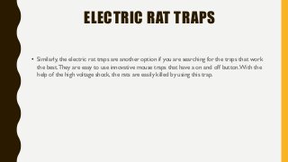 ELECTRIC RAT TRAPS
• Similarly, the electric rat traps are another option if you are searching for the traps that work
the best.They are easy to use innovative mouse traps that have a on and off button.With the
help of the high voltage shock, the rats are easily killed by using this trap.
 