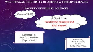 WEST BENGAL UNIVERSITY OF ANIMAL & FISHERY SCIENCES
FACULTY OF FISHERY SCIENCES
A Seminar on
Food borne parasites and
their control
Submitted To:
Prof. T. J. Abraham
(Dept. of AAH) Submitted By:
Ratul Chakraborty
FS-19/14
B.F.Sc. 3rd Yr. 2nd Sem
Course: AAH-323
 