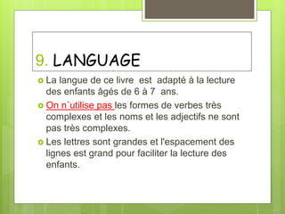 9. LANGUAGE
 La langue de ce livre est adapté à la lecture
des enfants âgés de 6 à 7 ans.
 On n´utilise pas les formes de verbes très
complexes et les noms et les adjectifs ne sont
pas très complexes.
 Les lettres sont grandes et l'espacement des
lignes est grand pour faciliter la lecture des
enfants.
 