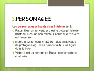 3.PERSONAGES
Les personnages présents dans l histoire sont:
 Ratus, il est un rat vert, et c´est le protagoniste de
l'histoire. Il est un peu menteur parce que l'histoire
est inventée.
 Marou et Mina, deux chats sont des amis Ratus
(le protagoniste). De sa personnalité ,il ne figure
dans le livre.
 Victor, Il est un ennemi de Ratus, et essaie de le
contrarier.
 
