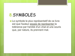 8.SYMBOLES
 Le symbole le plus représentatif de ce livre
est que l'auteur essaie de représenter la
tolérance par l'amitié d'un chat et une souris
que, par nature, ils prennent mal.
 